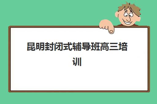 昆明封闭式辅导班高三培训基地有哪些地方？2025年最新校区分布图、选址指南与实地考察全攻略
