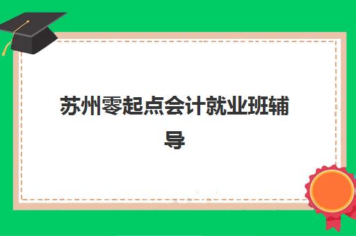 苏州零起点会计就业班辅导培训机构哪家好一点？2025年最新机构对比与择班全指南