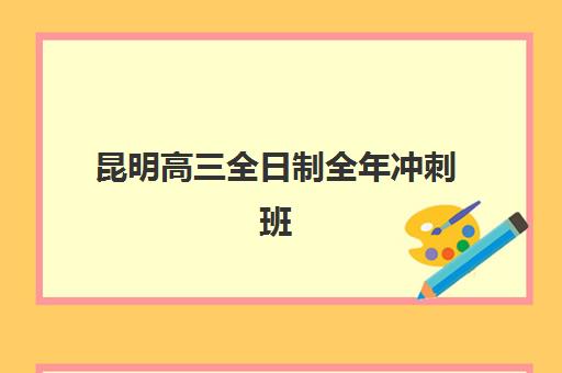 昆明高三全日制全年冲刺班辅导机构有哪些学校好？2025年最新排名解析、性价比对比与择校全指南