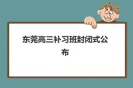东莞高三补习班封闭式公布时间2025年如何查询？最新权威时间表、各校课程安排与科学择校全指南