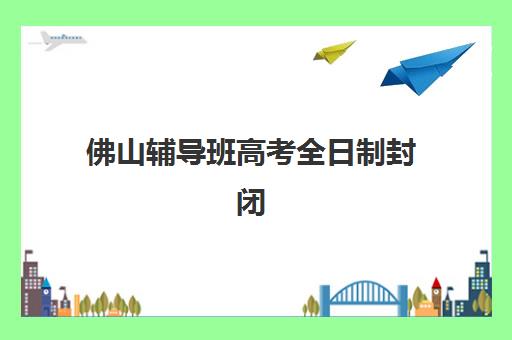 佛山辅导班高考全日制封闭式集训营怎么样？2025年真实体验、优缺点分析与选择指南全解析
