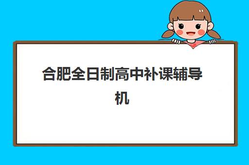 合肥全日制高中补课辅导机构排名一览表最新如何查询？2025年权威榜单与择校全指南