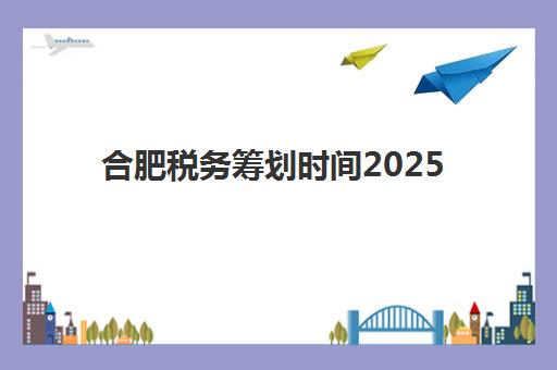 合肥税务筹划时间2025年公布，企业如何把握关键节点与优化策略