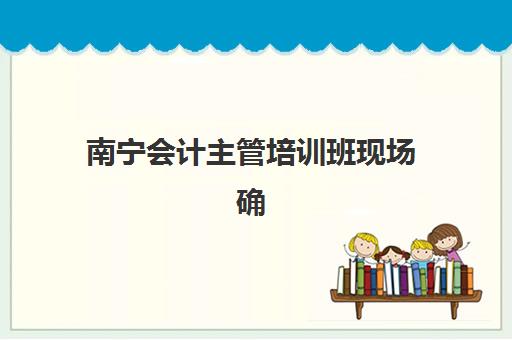 南宁会计主管培训班现场确认时间2025如何查询？最新官方日程、确认流程详解与一站式报名全指南