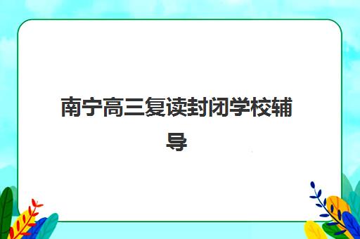 南宁高三复读封闭学校辅导机构有哪些学校？2025年最新排名前十榜单、择校指南与报名全攻略