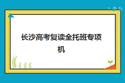 长沙高考复读全托班专项机构竞争力排行如何评估？2025年最新排名、各校优势与择校指南全解析