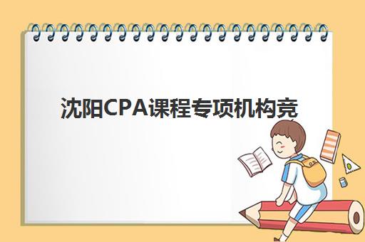沈阳CPA课程专项机构竞争力排行如何查询？2025年最新榜单、各机构特色解析与科学择校指南