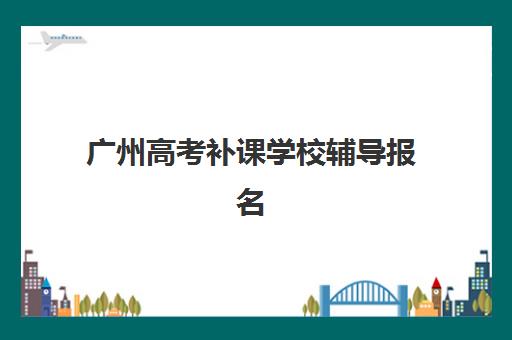 广州高考补课学校辅导报名时间及流程安排表：2025年各校区报名指南与择校全攻略