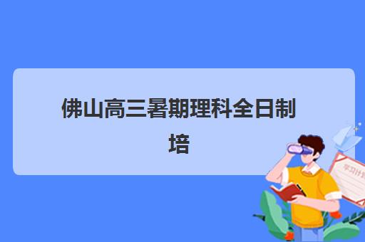 佛山高三暑期理科全日制培训机构哪家口碑比较好？2025年最新权威排名、课程特色与科学择校全指南