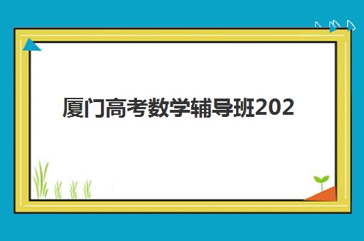 厦门高考数学辅导班2025年何时开课？最新课程时间安排、机构选择与备考全攻略