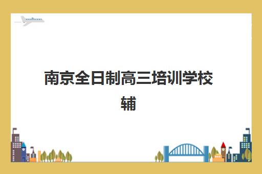 南京全日制高三培训学校辅导班有哪些地方招生？2025年最新招生地点详情、报名流程与择校全指南