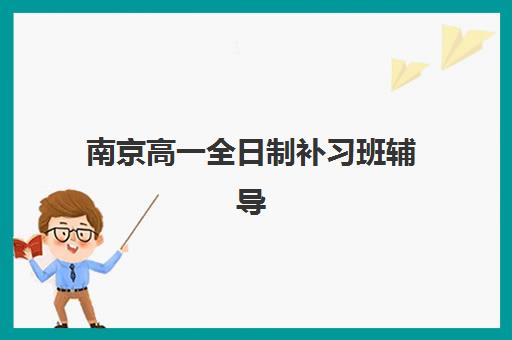 南京高一全日制补习班辅导机构排行榜有哪些？2025年最新权威榜单、各校特色解析与科学择校全指南