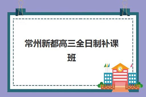 常州新都高三全日制补课班哪个机构好一点啊？2025年最新排名、择校指南与避坑全攻略