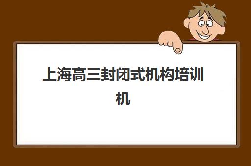 上海高三封闭式机构培训机构哪个好一点？2023年权威排名解析、择校指南与成功经验全知道