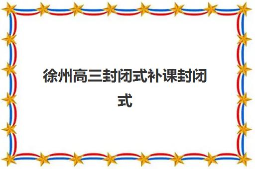 徐州高三封闭式补课封闭式集训营怎么样啊？2025年最新权威调查数据、十大机构对比与科学择校全指南