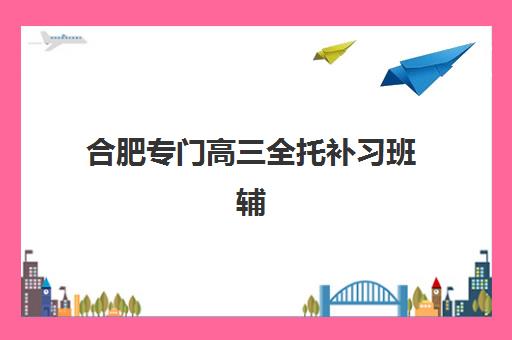 合肥专门高三全托补习班辅导班排名一览表如何查询？2025年权威十大机构榜单与择校全攻略