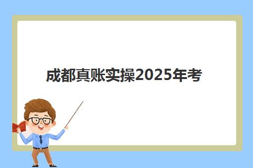 成都真账实操2025年考试时间公布如何查询？最新考试安排、报名流程与备考全指南