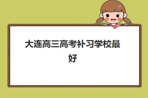 大连高三高考补习学校最好辅导学校排名如何？2025年最新十大机构实力对比与科学择校全指南