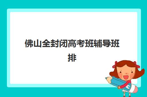 佛山全封闭高考班辅导班排名一览表如何查询？2025年权威榜单、择校标准与家长避坑全指南