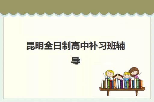 昆明全日制高中补习班辅导机构有哪些地方?2025年最新校区分布详解与择校指南 昆明全日制高中补习班辅导机构有哪些地方?2025年最新校区分布详解与择校指南