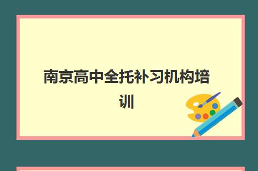南京高中全托补习机构培训班哪个比较好？2023年最新TOP5权威排名、择校标准与成功案例全解析