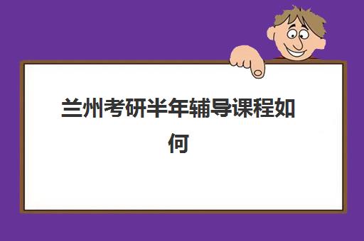 兰州考研半年辅导课程如何选？2025年主流机构课程设置、学费对比与择校指南