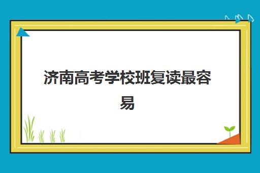 济南高考学校班复读最容易的大学有哪些？2025年最新录取数据解析与备考策略全指南