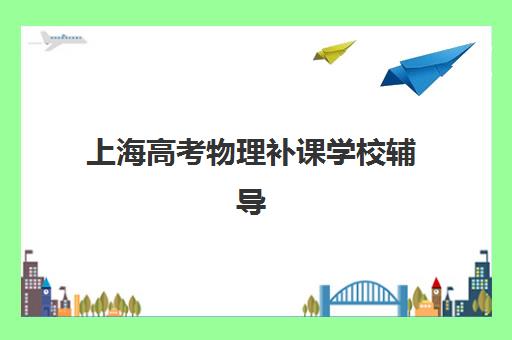 上海高考物理补课学校辅导班有哪些地方招生？2025年最新校区分布与高性价比择校指南
