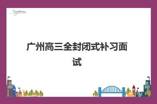 广州高三全封闭式补习面试培训机构哪家好？2023年权威排名、择校技巧与面试准备全指南