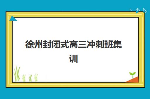 徐州封闭式高三冲刺班集训营排名榜单何时公布？2025年最新排名、择校指南与权威解析