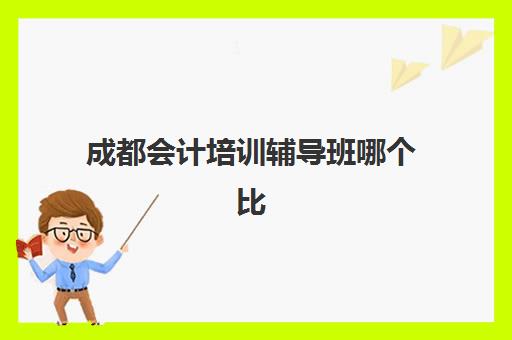 成都会计培训辅导班哪个比较好一点？2025年最新排名详情、择校标准与成功案例深度解析