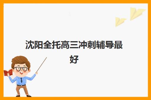 沈阳全托高三冲刺辅导最好辅导学校是哪个？2025年十大权威榜单、择校指南与成功案例全解析