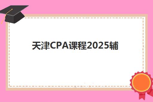 天津CPA课程2025辅导班哪儿最好如何科学选择？2025年最新权威排名解析与择校指南全攻略