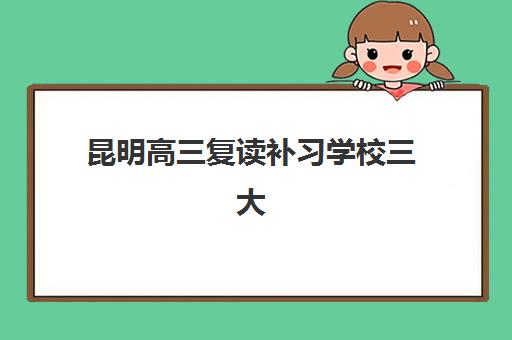 昆明高三复读补习学校三大机构服务成本公示如何查询？2025年最新费用明细、性价比分析与选择指南全解析