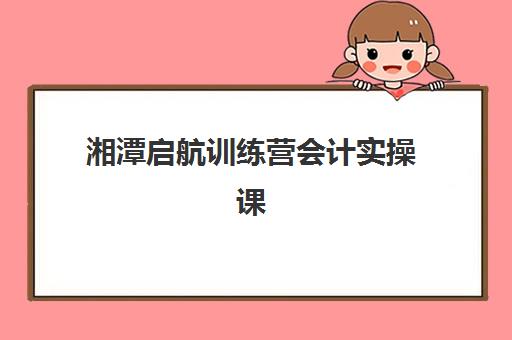 湘潭启航训练营会计实操课报名确认要多久？完整时间表与流程详解