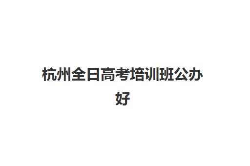 杭州全日高考培训班公办好还是民办好？2025年最新对比分析、择校指南与个性化选择策略