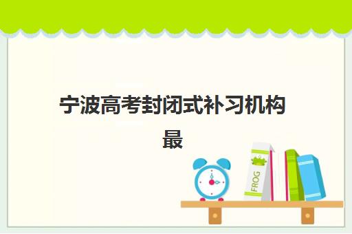 宁波高考封闭式补习机构最好辅导学校有哪些？2025年最新择校指南与五大机构全地址解析