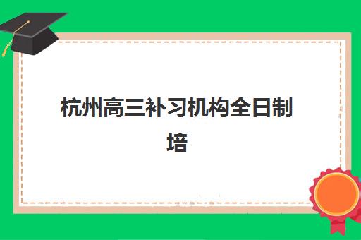 杭州高三补习机构全日制培训排名第一的学校如何科学选择？2025年最新评测标准、择校指南与成功案例全解析