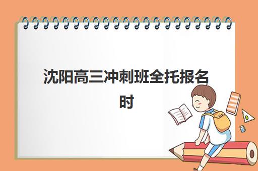 沈阳高三冲刺班全托报名时间及流程安排如何规划？2025年最新时间表、报名步骤与择校全指南