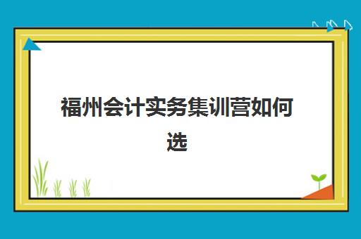 福州会计实务集训营如何选择？2025年五大机构课程特色、师资对比与择校指南