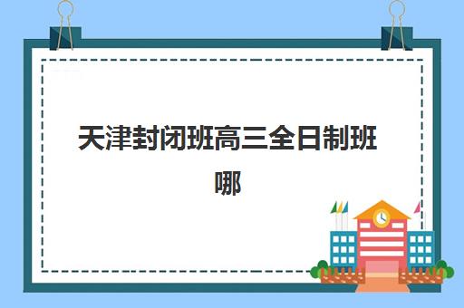 天津封闭班高三全日制班哪个机构好一点啊？2025年最新机构对比与择校全攻略