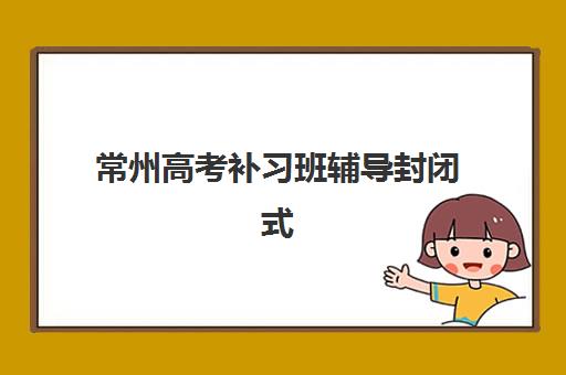 常州高考补习班辅导封闭式集训营地址在哪？2025年最新校区分布与择校指南