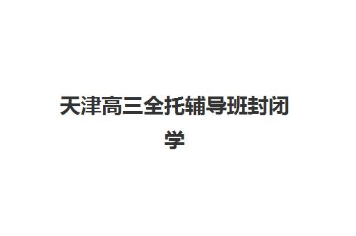 天津高三全托辅导班封闭学校有哪些选择？2025年最新权威TOP10排名与科学择校一站式指南