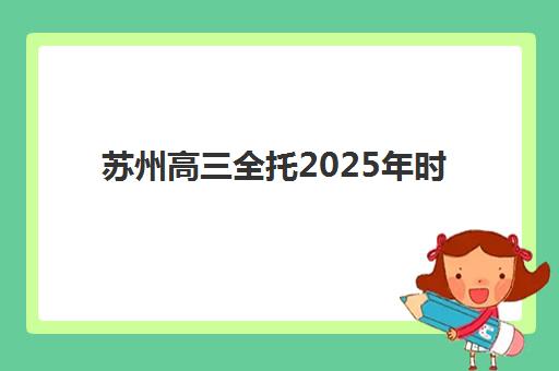苏州高三全托2025年时间公布详情解读：全面解析开学日程、报名流程与机构选择全指南