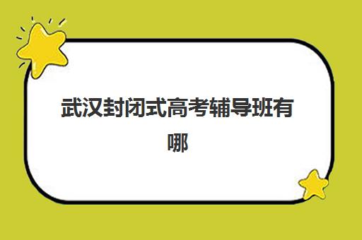 武汉封闭式高考辅导班有哪些学校值得选择？2023年最新权威排名、择校标准与成功案例全解析
