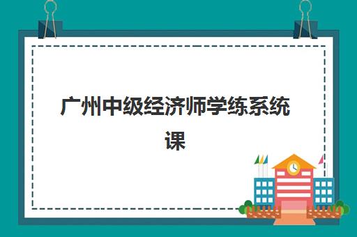 广州中级经济师学练系统课程集中训练营有哪些地方值得选择？2023年十大集训基地对比、特色解析与报名指南