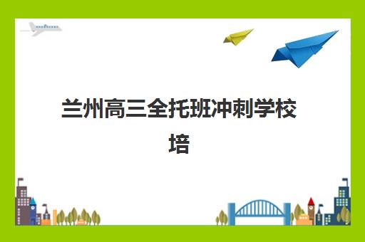 兰州高三全托班冲刺学校培训班多少钱一节课，2025年收费标准明细与优质机构选择全指南