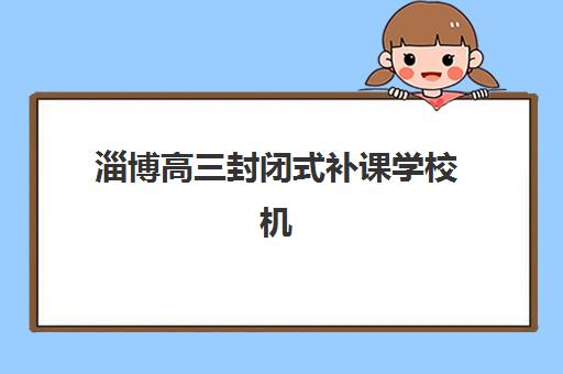 淄博高三封闭式补课学校机构排行榜前十名如何选择？2025年权威榜单揭晓、各校特色深度解析与成功报读全攻略