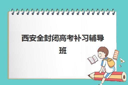 西安全封闭高考补习辅导班排名一览表如何获取？2025年最新十大机构实力对比与超详细择校指南