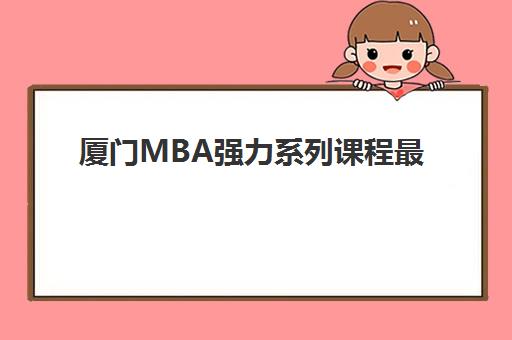 厦门MBA强力系列课程最好辅导学校是哪个？2025年厦门地区MBA辅导机构十佳排名、课程特色对比与择校避坑攻略